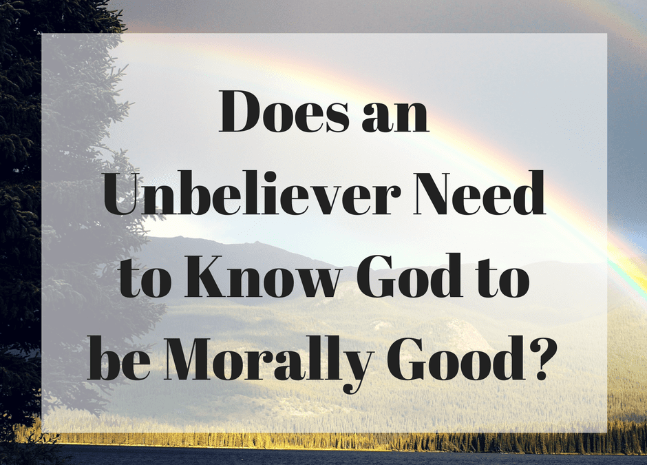 Does an Unbeliever Need to Know God to be Morally Good?